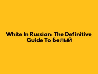 White In Russian: The Definitive Guide To 'Белый'