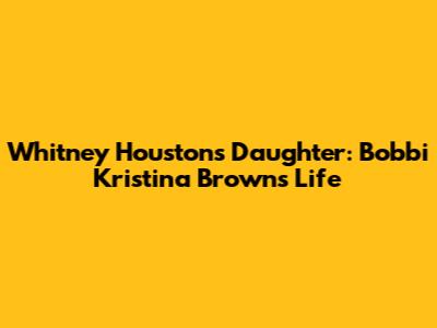 Whitney Houston's Daughter: Bobbi Kristina Brown's Life