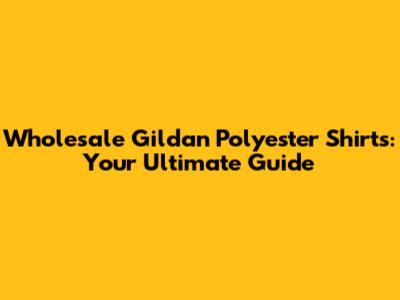 Wholesale Gildan Polyester Shirts: Your Ultimate Guide