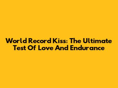 World Record Kiss: The Ultimate Test Of Love And Endurance