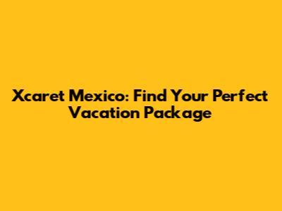 Xcaret Mexico: Find Your Perfect Vacation Package