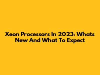 Xeon Processors In 2023: What's New And What To Expect