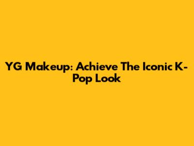 YG Makeup: Achieve The Iconic K-Pop Look