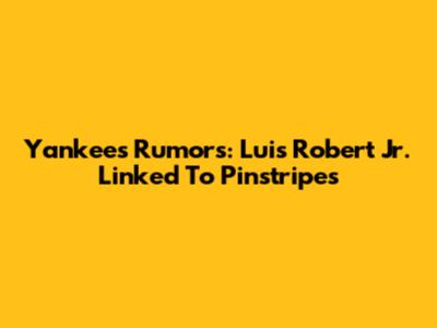 Yankees Rumors: Luis Robert Jr. Linked To Pinstripes