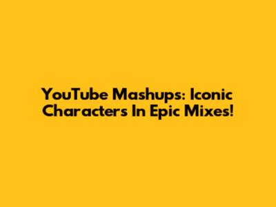 YouTube Mashups: Iconic Characters In Epic Mixes!