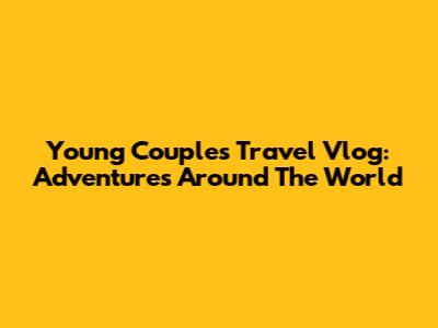 Young Couple's Travel Vlog: Adventures Around The World