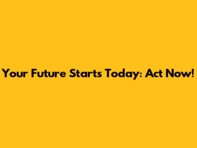 Your Future Starts Today: Act Now!