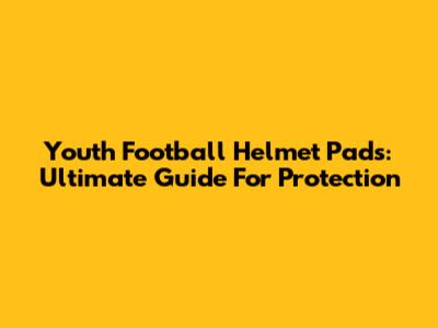 Youth Football Helmet Pads: Ultimate Guide For Protection